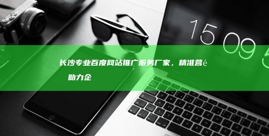 长沙专业百度网站推广服务厂家，精准营销助力企业在线增长